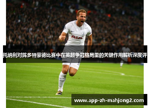 托纳利对阵多特蒙德比赛中在英超争冠格局里的关键作用解析深度评 托纳利对阵多特蒙德比赛中在英超争冠格局里的关键作用解析深度评