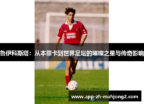 鲁伊科斯塔:从本菲卡到世界足坛的璀璨之星与传奇影响 鲁伊科斯塔:从本菲卡到世界足坛的璀璨之星与传奇影响