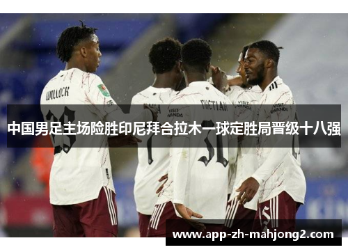 中国男足主场险胜印尼拜合拉木一球定胜局晋级十八强