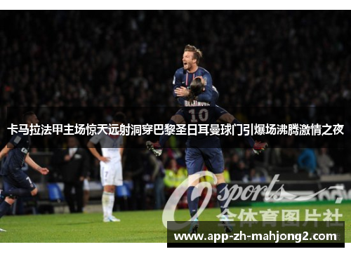 卡马拉法甲主场惊天远射洞穿巴黎圣日耳曼球门引爆场沸腾激情之夜 卡马拉法甲主场惊天远射洞穿巴黎圣日耳曼球门引爆场沸腾激情之夜