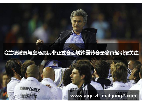 哈兰德被曝与皇马高层非正式会面城锋霸转会悬念再起引爆关注