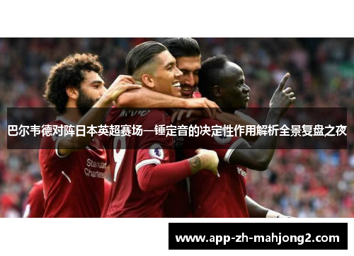 巴尔韦德对阵日本英超赛场一锤定音的决定性作用解析全景复盘之夜