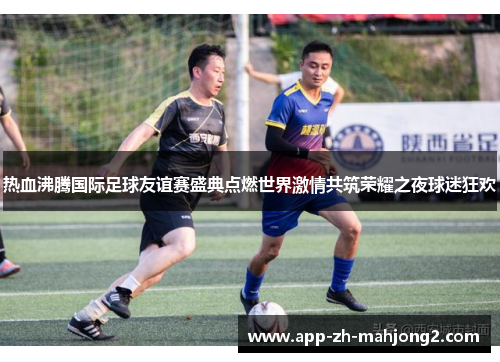 热血沸腾国际足球友谊赛盛典点燃世界激情共筑荣耀之夜球迷狂欢 热血沸腾国际足球友谊赛盛典点燃世界激情共筑荣耀之夜球迷狂欢