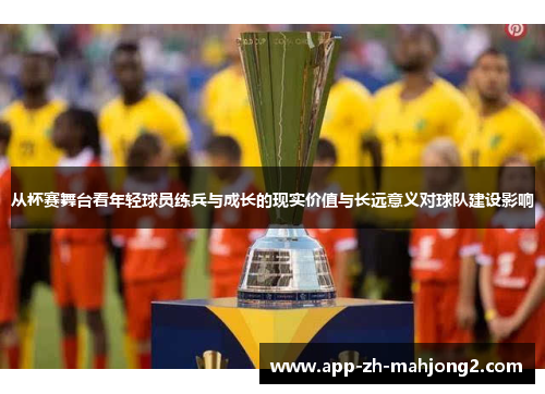 从杯赛舞台看年轻球员练兵与成长的现实价值与长远意义对球队建设影响 从杯赛舞台看年轻球员练兵与成长的现实价值与长远意义对球队建设影响