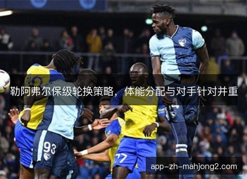 勒阿弗尔保级轮换策略，体能分配与对手针对并重